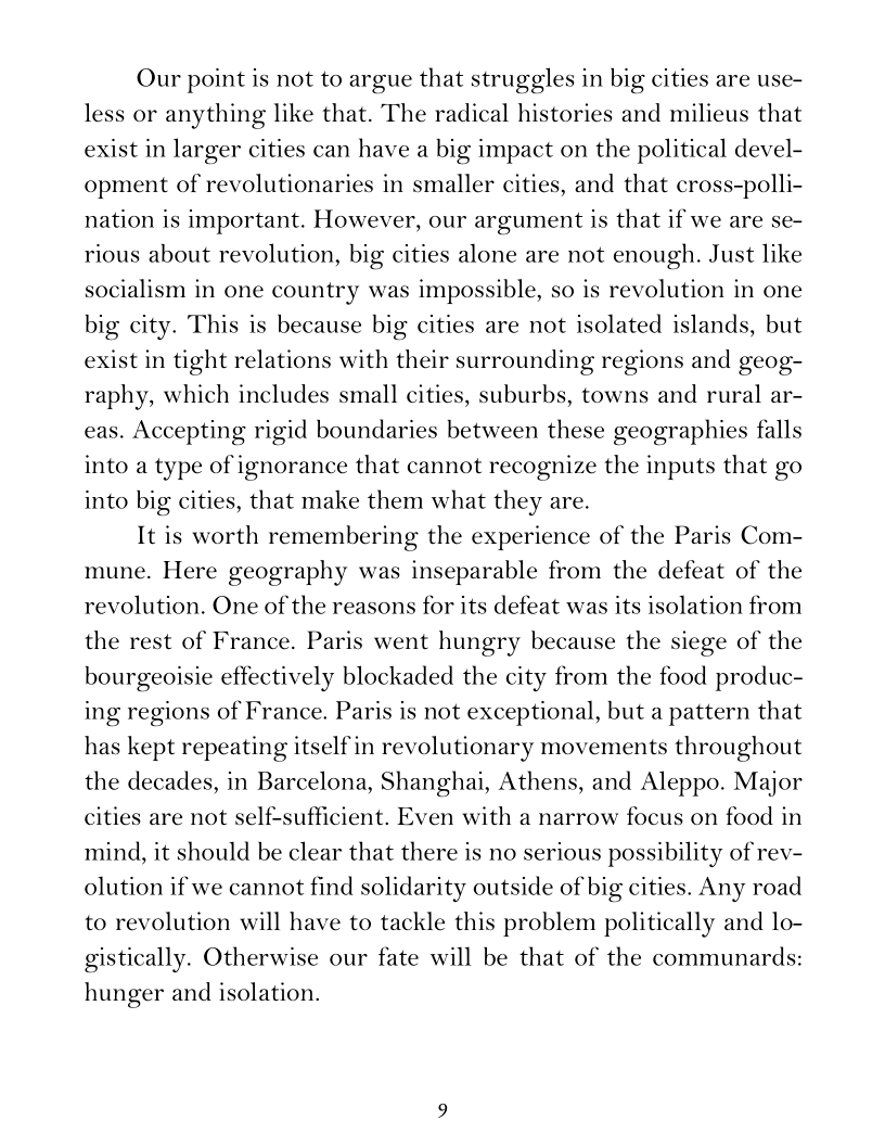 Our point is not to argue that struggles in big cities are use-
less or anything like that. The radical histories and milieus that
exist in larger cities can have a big impact on the political devel-
opment of revolutionaries in smaller cities, and that cross-polli-
nation is important. However, our argument is that if we are se-
rious about revolution, big cities alone are not enough. Just like
socialism in one country was impossible, so is revolution in one
big city. This is because big cities are not isolated islands, but
exist in tight relations with their surrounding regions and geog-
raphy, which includes small cities, suburbs, towns and rural ar-
eas. Accepting rigid boundaries between these geographies falls
into a type of ignorance that cannot recognize the inputs that go
into big cities, that make them what they are.

It is worth remembering the experience of the Paris Com-
mune. Here geography was inseparable from the defeat of the
revolution. One of the reasons for its defeat was its isolation from
the rest of France. Paris went hungry because the siege of the
bourgeoisie effectively blockaded the city from the food produc-
ing regions of France. Paris is not exceptional, but a pattern that
has kept repeating itself in revolutionary movements throughout
the decades, in Barcelona, Shanghai, Athens, and Aleppo. Major
cities are not self-sufficient. Even with a narrow focus on food in
mind, it should be clear that there is no serious possibility of rev-
olution if we cannot find solidarity outside of big cities. Any road
to revolution will have to tackle this problem politically and lo-
gistically. Otherwise our fate will be that of the communards:
hunger and isolation.
